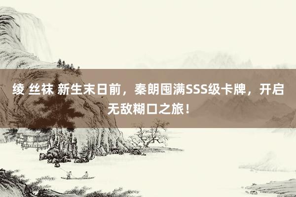 绫 丝袜 新生末日前，秦朗囤满SSS级卡牌，开启无敌糊口之旅！