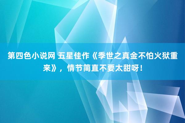 第四色小说网 五星佳作《季世之真金不怕火狱重来》，情节简直不要太甜呀！