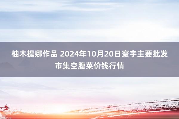 柚木提娜作品 2024年10月20日寰宇主要批发市集空腹菜价钱行情