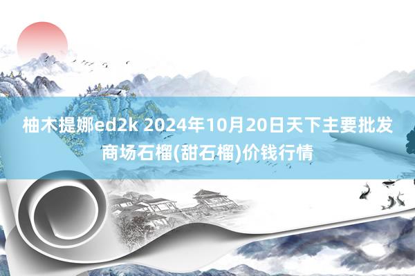 柚木提娜ed2k 2024年10月20日天下主要批发商场石榴(甜石榴)价钱行情