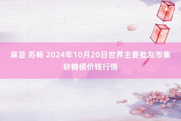 麻豆 苏畅 2024年10月20日世界主要批发市集砂糖橘价钱行情