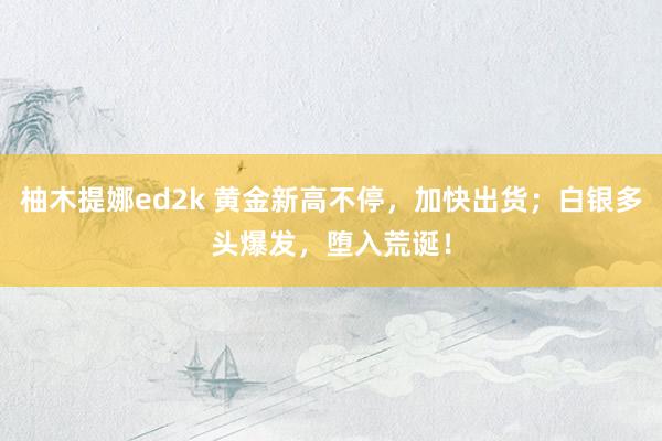 柚木提娜ed2k 黄金新高不停，加快出货；白银多头爆发，堕入荒诞！