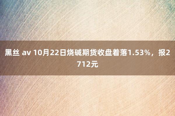 黑丝 av 10月22日烧碱期货收盘着落1.53%，报2712元