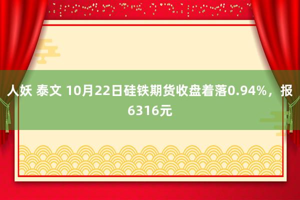 人妖 泰文 10月22日硅铁期货收盘着落0.94%，报6316元