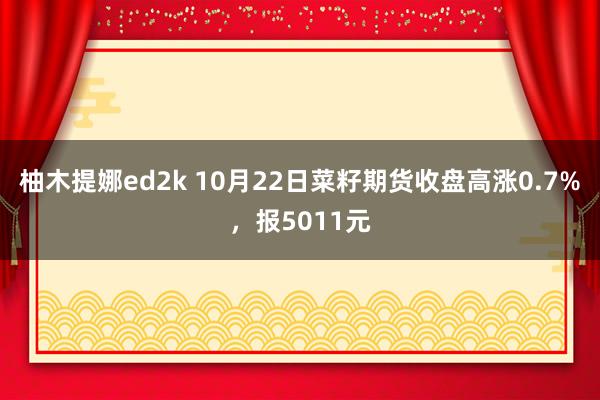 柚木提娜ed2k 10月22日菜籽期货收盘高涨0.7%，报5011元