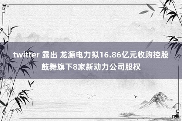 twitter 露出 龙源电力拟16.86亿元收购控股鼓舞旗下8家新动力公司股权