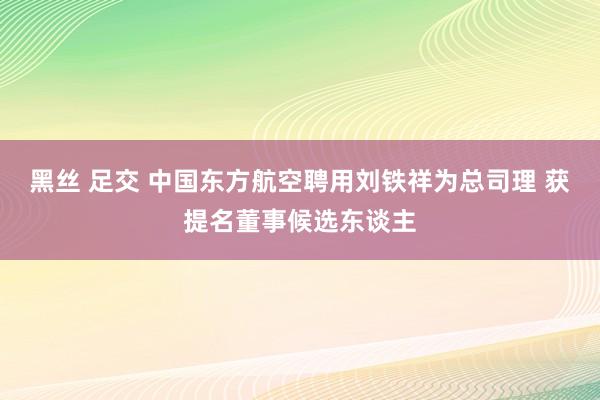 黑丝 足交 中国东方航空聘用刘铁祥为总司理 获提名董事候选东谈主