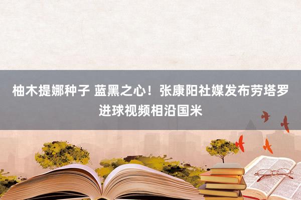 柚木提娜种子 蓝黑之心！张康阳社媒发布劳塔罗进球视频相沿国米