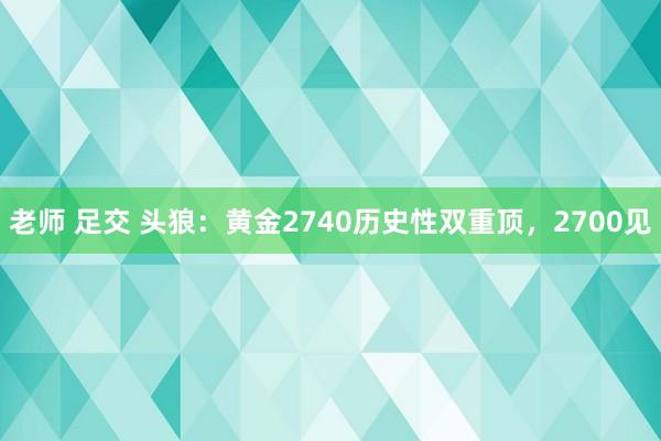 老师 足交 头狼：黄金2740历史性双重顶，2700见