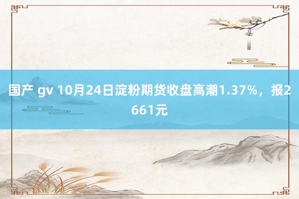 国产 gv 10月24日淀粉期货收盘高潮1.37%，报2661元