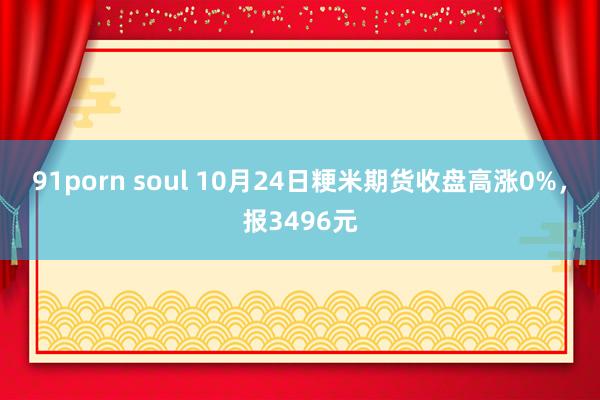 91porn soul 10月24日粳米期货收盘高涨0%，报3496元