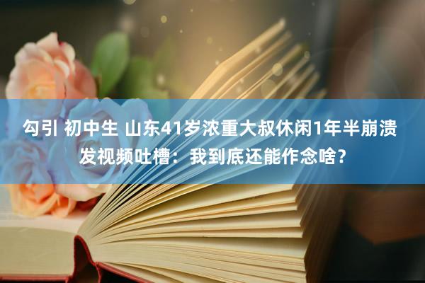 勾引 初中生 山东41岁浓重大叔休闲1年半崩溃 发视频吐槽：我到底还能作念啥？