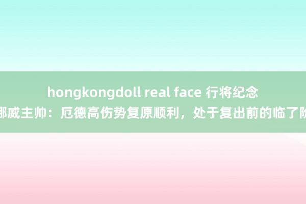 hongkongdoll real face 行将纪念！挪威主帅：厄德高伤势复原顺利，处于复出前的临了阶段