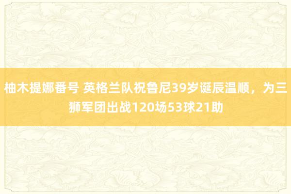 柚木提娜番号 英格兰队祝鲁尼39岁诞辰温顺，为三狮军团出战120场53球21助