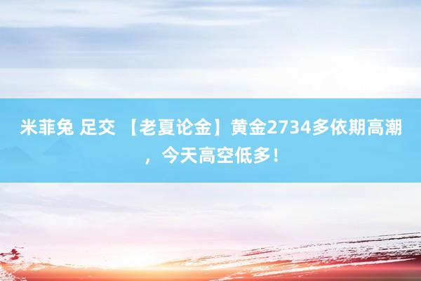 米菲兔 足交 【老夏论金】黄金2734多依期高潮，今天高空低多！