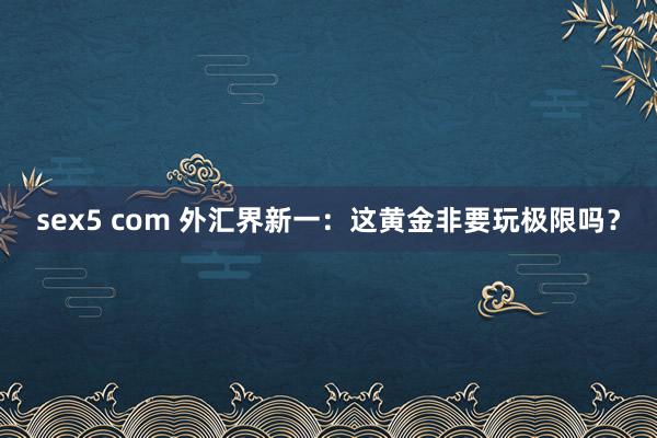 sex5 com 外汇界新一：这黄金非要玩极限吗？