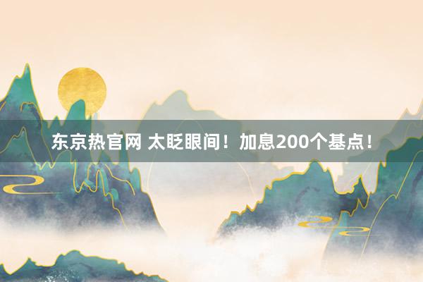 东京热官网 太眨眼间！加息200个基点！