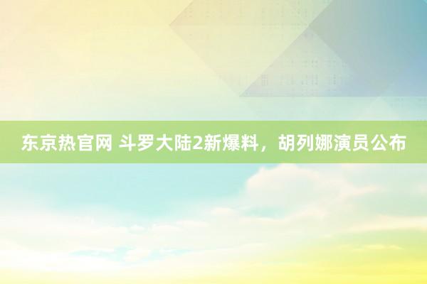 东京热官网 斗罗大陆2新爆料，胡列娜演员公布