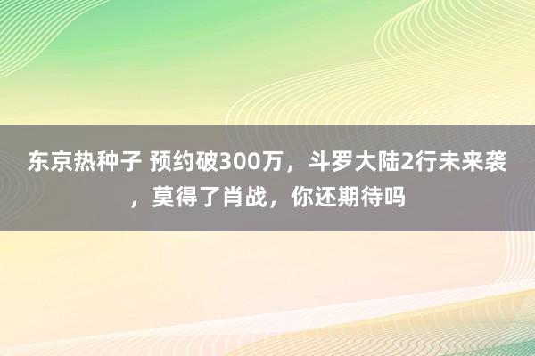 东京热种子 预约破300万，斗罗大陆2行未来袭，莫得了肖战，你还期待吗