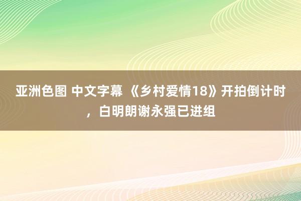 亚洲色图 中文字幕 《乡村爱情18》开拍倒计时，白明朗谢永强已进组