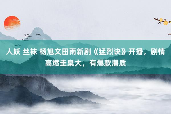 人妖 丝袜 杨旭文田雨新剧《猛烈诀》开播，剧情高燃圭臬大，有爆款潜质