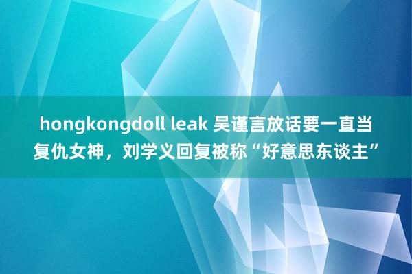 hongkongdoll leak 吴谨言放话要一直当复仇女神，刘学义回复被称“好意思东谈主”