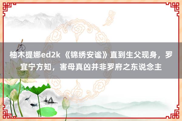 柚木提娜ed2k 《锦绣安谧》直到生父现身，罗宜宁方知，害母真凶并非罗府之东说念主