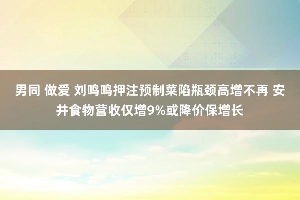 男同 做爱 刘鸣鸣押注预制菜陷瓶颈高增不再 安井食物营收仅增9%或降价保增长