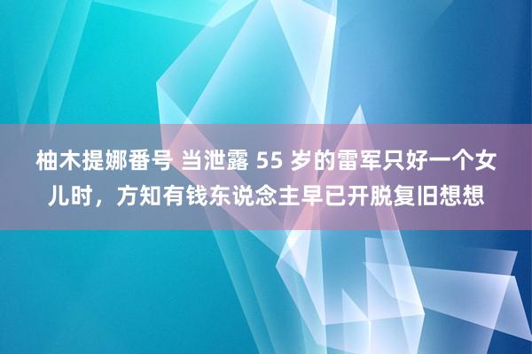 柚木提娜番号 当泄露 55 岁的雷军只好一个女儿时，方知有钱东说念主早已开脱复旧想想