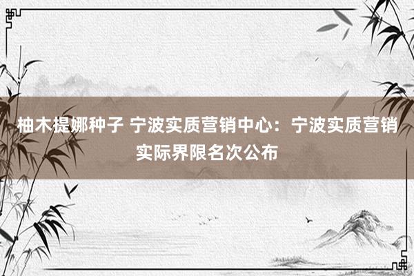 柚木提娜种子 宁波实质营销中心：宁波实质营销实际界限名次公布