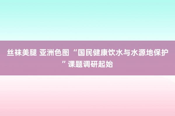 丝袜美腿 亚洲色图 “国民健康饮水与水源地保护”课题调研起始