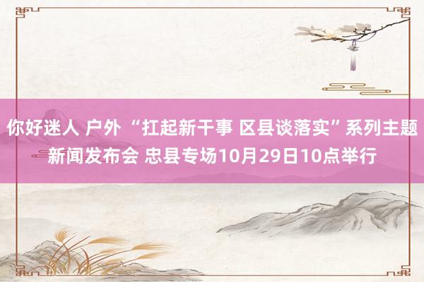 你好迷人 户外 “扛起新干事 区县谈落实”系列主题新闻发布会 忠县专场10月29日10点举行