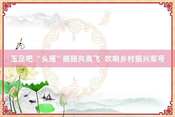 玉足吧 “头雁”振翅共高飞  吹响乡村振兴军号