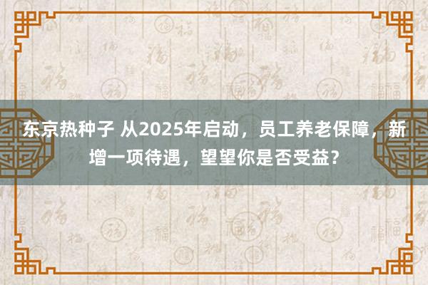 东京热种子 从2025年启动，员工养老保障，新增一项待遇，望望你是否受益？