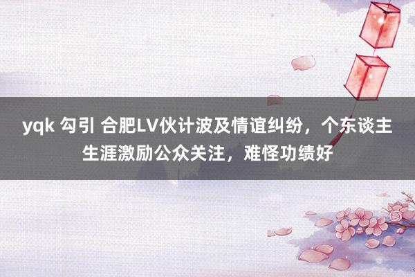 yqk 勾引 合肥LV伙计波及情谊纠纷，个东谈主生涯激励公众关注，难怪功绩好