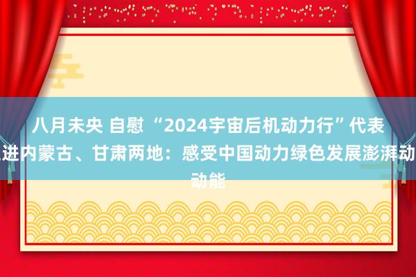 八月未央 自慰 “2024宇宙后机动力行”代表走进内蒙古、甘肃两地：感受中国动力绿色发展澎湃动能