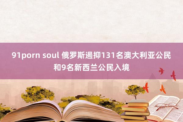 91porn soul 俄罗斯遏抑131名澳大利亚公民和9名新西兰公民入境