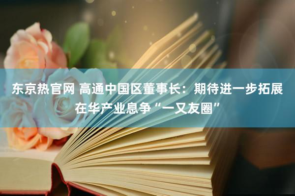 东京热官网 高通中国区董事长：期待进一步拓展在华产业息争“一又友圈”