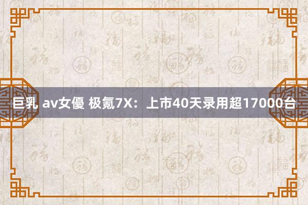 巨乳 av女優 极氪7X：上市40天录用超17000台