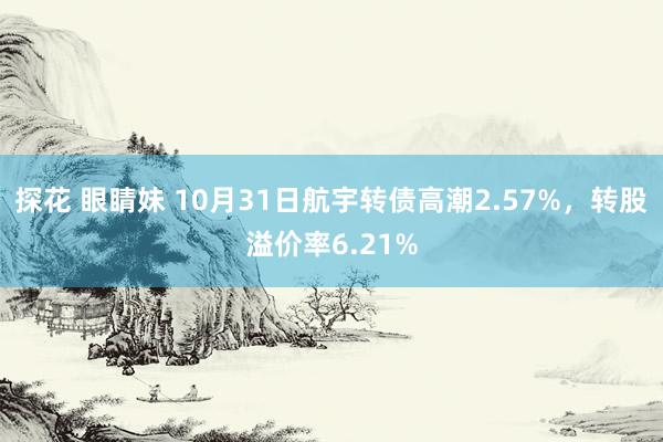 探花 眼睛妹 10月31日航宇转债高潮2.57%，转股溢价率6.21%