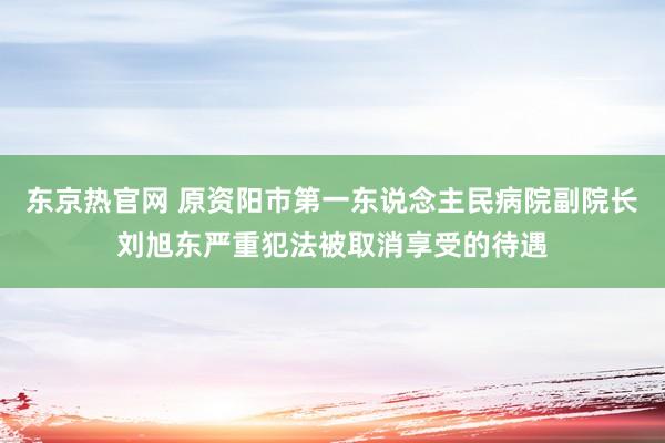 东京热官网 原资阳市第一东说念主民病院副院长刘旭东严重犯法被取消享受的待遇