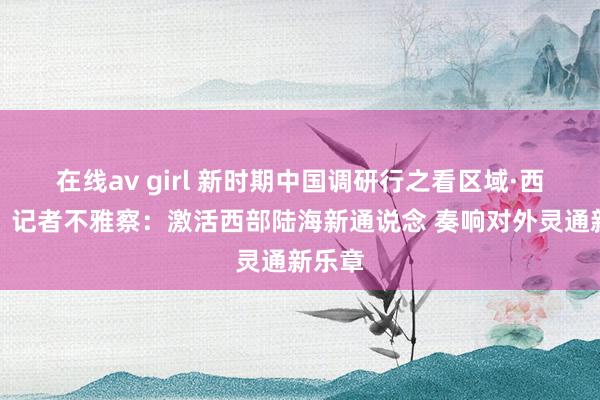 在线av girl 新时期中国调研行之看区域·西部篇丨记者不雅察：激活西部陆海新通说念 奏响对外灵通新乐章