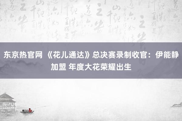 东京热官网 《花儿通达》总决赛录制收官：伊能静加盟 年度大花荣耀出生