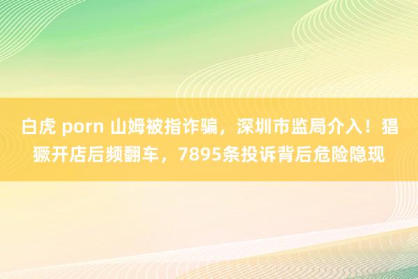 白虎 porn 山姆被指诈骗，深圳市监局介入！猖獗开店后频翻车，7895条投诉背后危险隐现