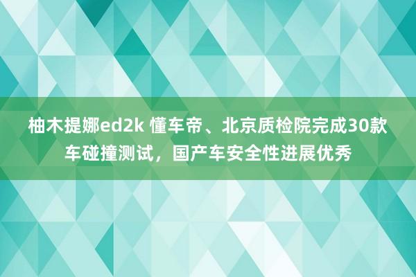 柚木提娜ed2k 懂车帝、北京质检院完成30款车碰撞测试，国产车安全性进展优秀