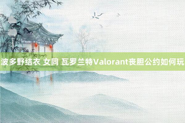 波多野结衣 女同 瓦罗兰特Valorant丧胆公约如何玩