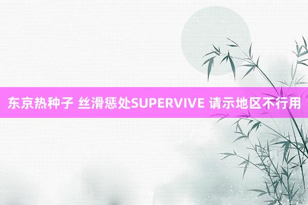 东京热种子 丝滑惩处SUPERVIVE 请示地区不行用