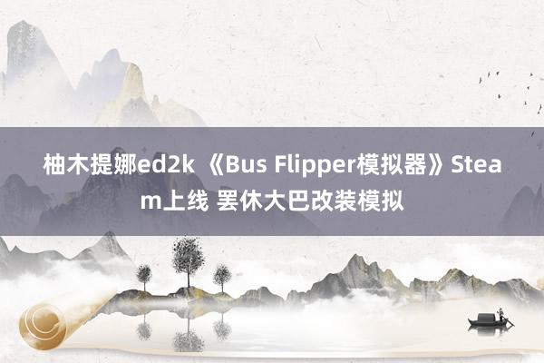 柚木提娜ed2k 《Bus Flipper模拟器》Steam上线 罢休大巴改装模拟