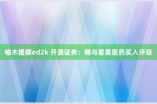 柚木提娜ed2k 开源证券：赐与星昊医药买入评级