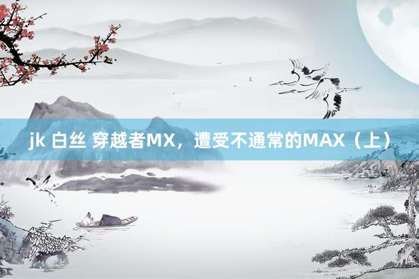 jk 白丝 穿越者MX，遭受不通常的MAX（上）